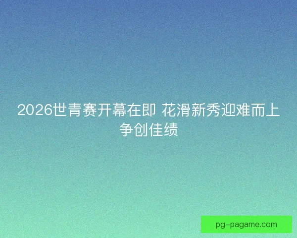 2026世青赛开幕在即 花滑新秀迎难而上争创佳绩