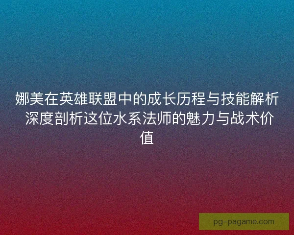 娜美在英雄联盟中的成长历程与技能解析 深度剖析这位水系法师的魅力与战术价值